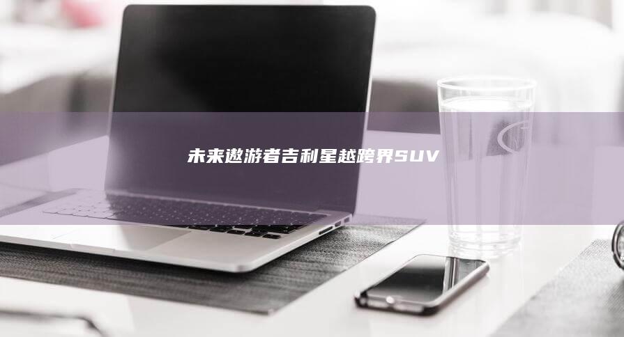 未来遨游者：吉利星越跨界SUV