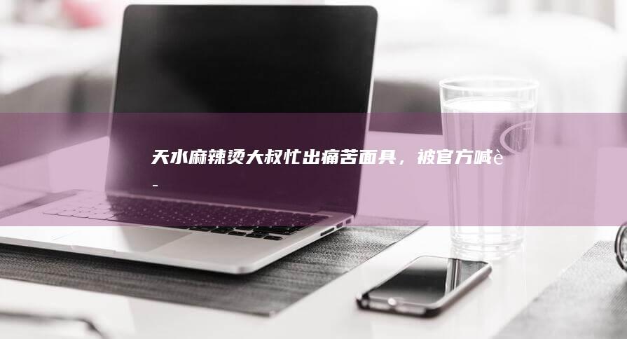 天水麻辣烫大叔忙出「痛苦面具」，被官方「喊话」后喜笑颜开，天水麻辣烫为何突然爆火？